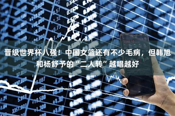 晋级世界杯八强！中国女篮还有不少毛病，但韩旭和杨舒予的“二人转”越唱越好