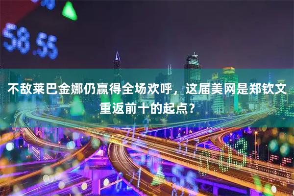 不敌莱巴金娜仍赢得全场欢呼，这届美网是郑钦文重返前十的起点？