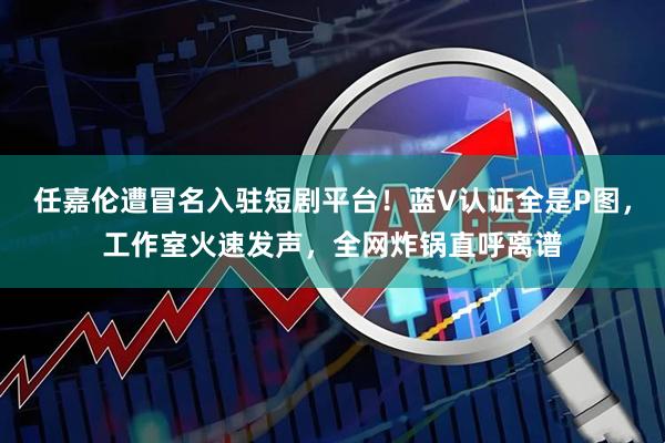 任嘉伦遭冒名入驻短剧平台！蓝V认证全是P图，工作室火速发声，全网炸锅直呼离谱
